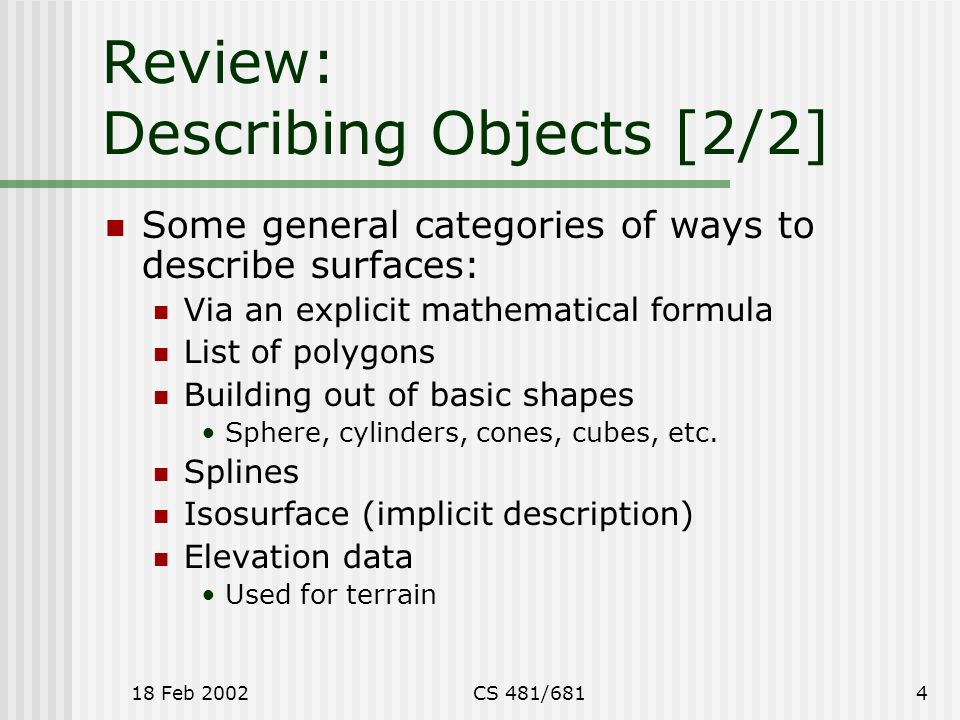 18 Feb 2002CS 481/6814 Review: Describing Objects [2/2] Some general categories of ways to describe surfaces: Via an explicit mathematical formula List of polygons Building out of basic shapes Sphere, cylinders, cones, cubes, etc.