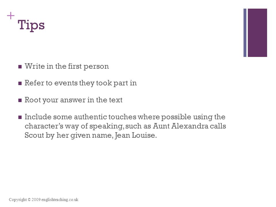 + Tips Write in the first person Refer to events they took part in Root your answer in the text Include some authentic touches where possible using the character’s way of speaking, such as Aunt Alexandra calls Scout by her given name, Jean Louise.