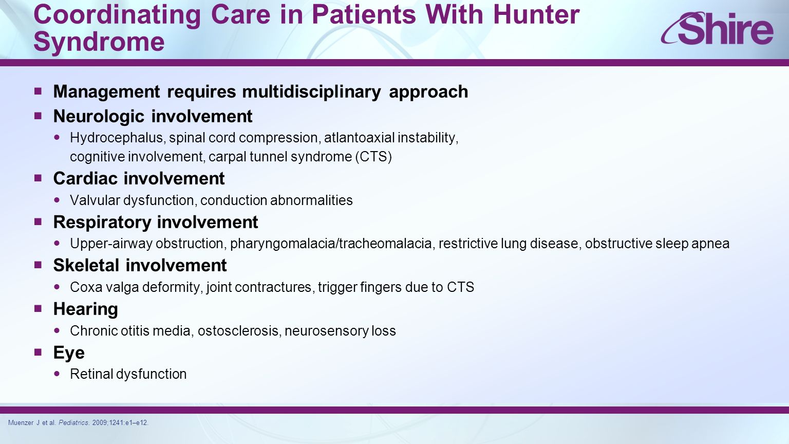 Coordinating Care in Patients With Hunter Syndrome  Management requires multidisciplinary approach  Neurologic involvement Hydrocephalus, spinal cord compression, atlantoaxial instability, cognitive involvement, carpal tunnel syndrome (CTS)  Cardiac involvement Valvular dysfunction, conduction abnormalities  Respiratory involvement Upper-airway obstruction, pharyngomalacia/tracheomalacia, restrictive lung disease, obstructive sleep apnea  Skeletal involvement Coxa valga deformity, joint contractures, trigger fingers due to CTS  Hearing Chronic otitis media, ostosclerosis, neurosensory loss  Eye Retinal dysfunction Muenzer J et al.
