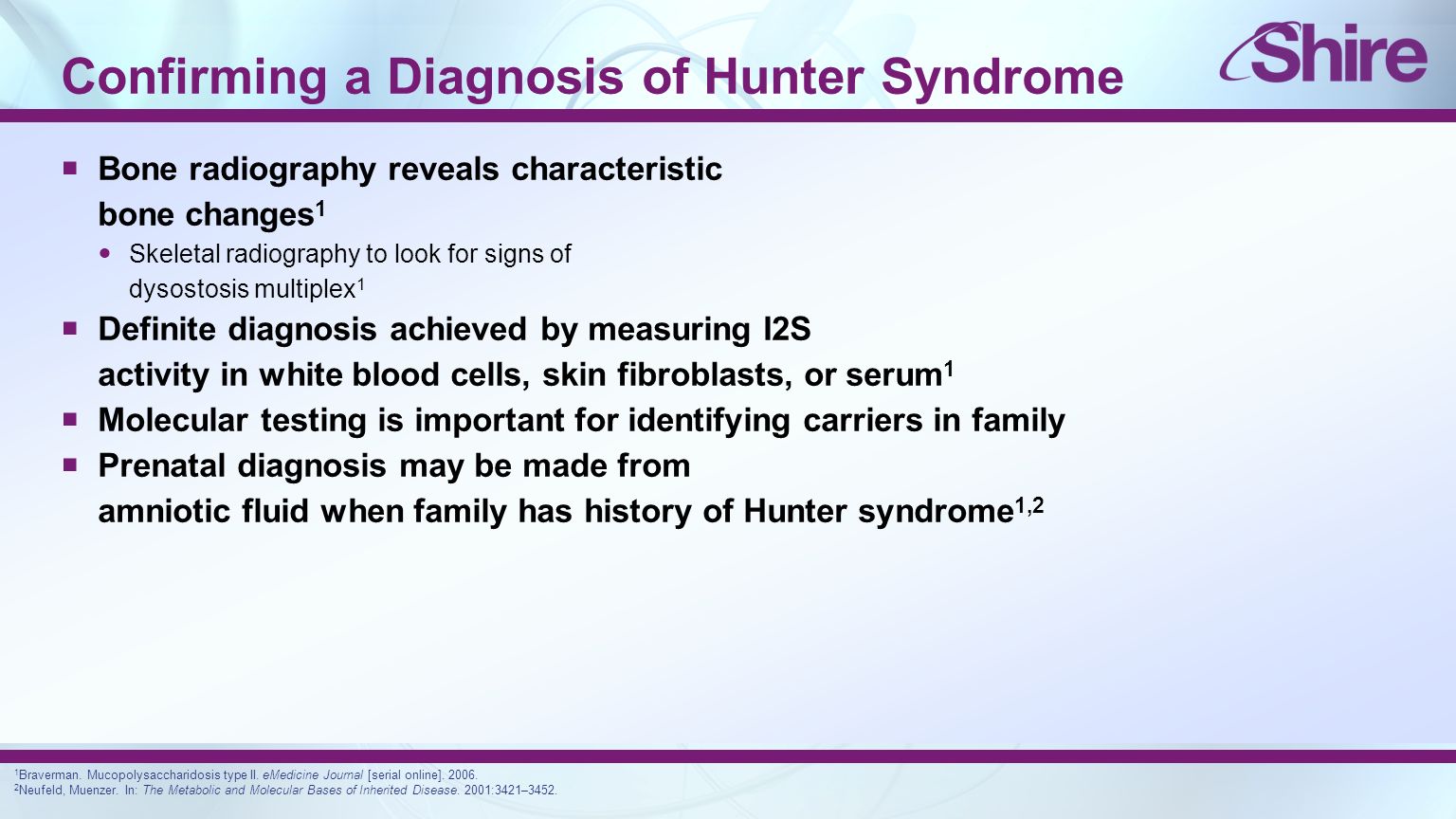 Confirming a Diagnosis of Hunter Syndrome  Bone radiography reveals characteristic bone changes 1 Skeletal radiography to look for signs of dysostosis multiplex 1  Definite diagnosis achieved by measuring I2S activity in white blood cells, skin fibroblasts, or serum 1  Molecular testing is important for identifying carriers in family  Prenatal diagnosis may be made from amniotic fluid when family has history of Hunter syndrome 1,2 1 Braverman.