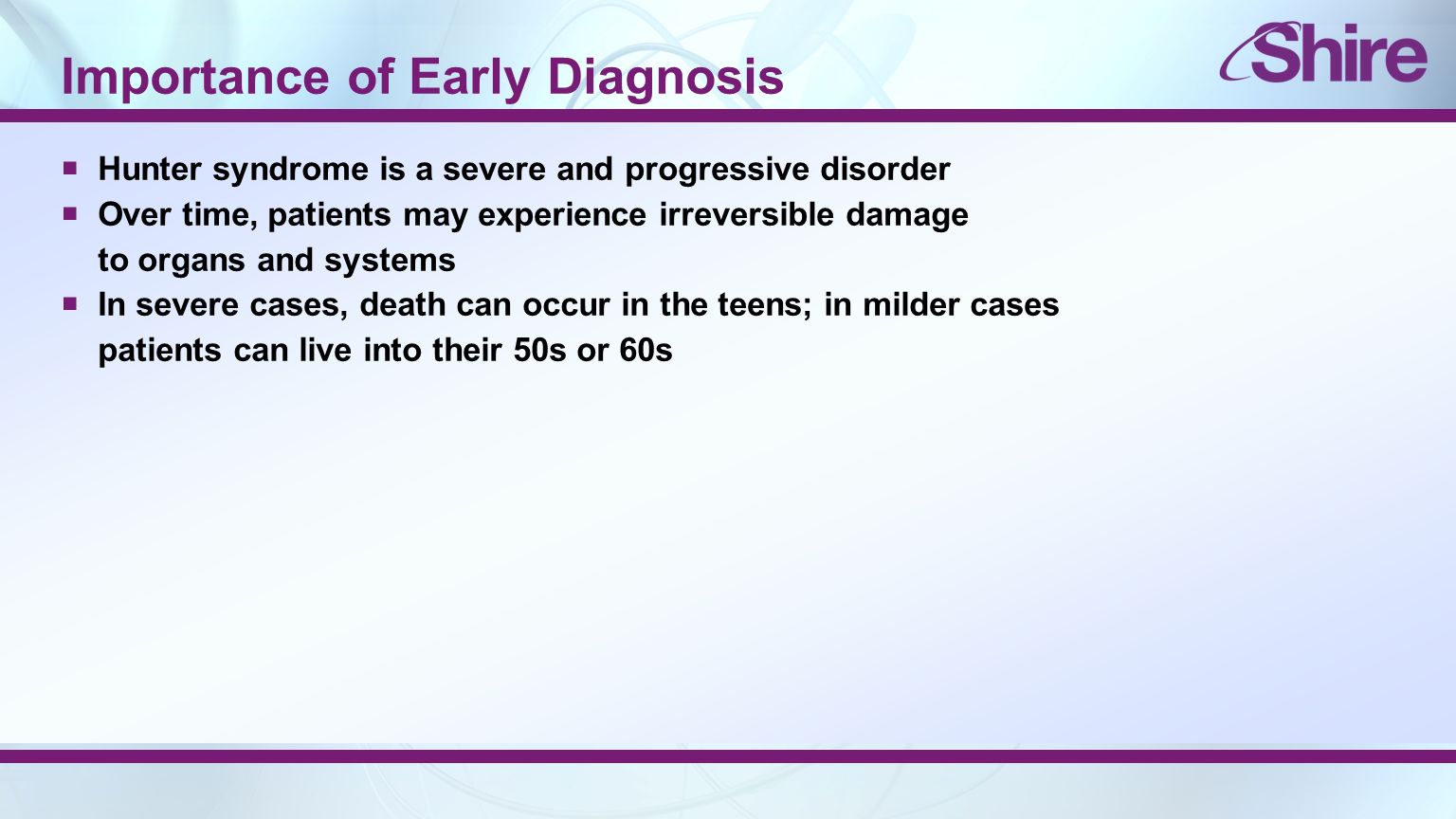 Importance of Early Diagnosis  Hunter syndrome is a severe and progressive disorder  Over time, patients may experience irreversible damage to organs and systems  In severe cases, death can occur in the teens; in milder cases patients can live into their 50s or 60s
