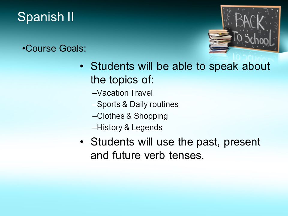 Spanish II Students will be able to speak about the topics of: –Vacation Travel –Sports & Daily routines –Clothes & Shopping –History & Legends Students will use the past, present and future verb tenses.