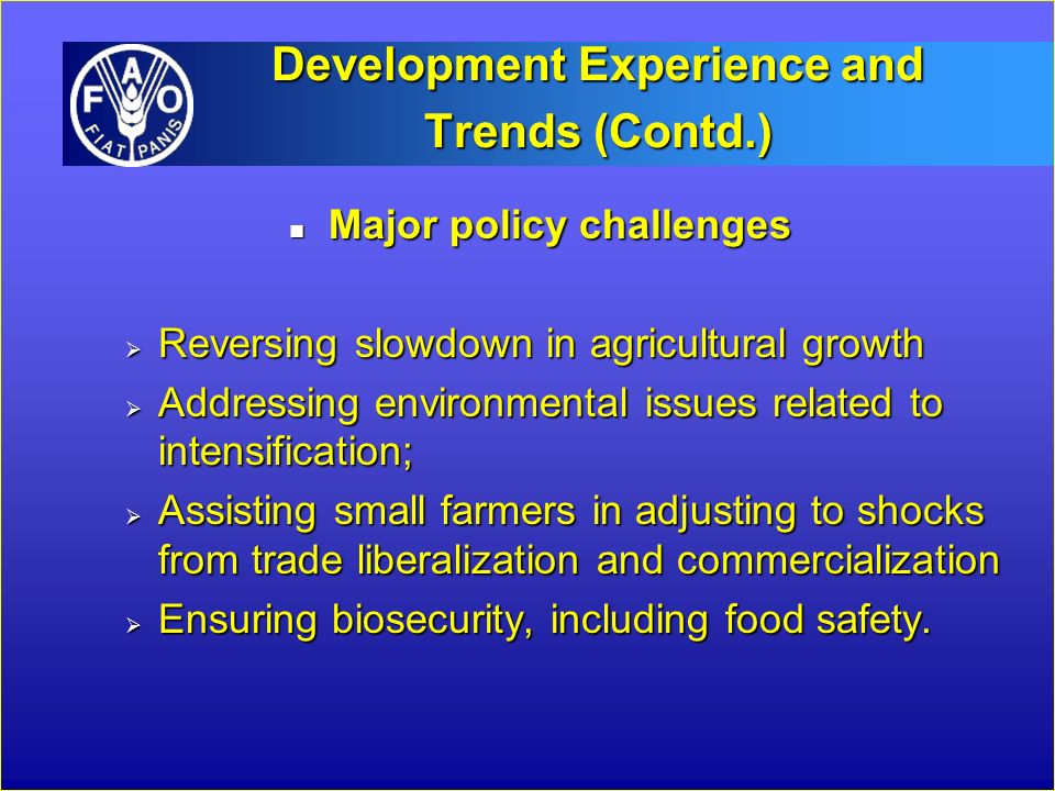 Development Experience and Trends (Contd.) n Major policy challenges  Reversing slowdown in agricultural growth  Addressing environmental issues related to intensification;  Assisting small farmers in adjusting to shocks from trade liberalization and commercialization  Ensuring biosecurity, including food safety.