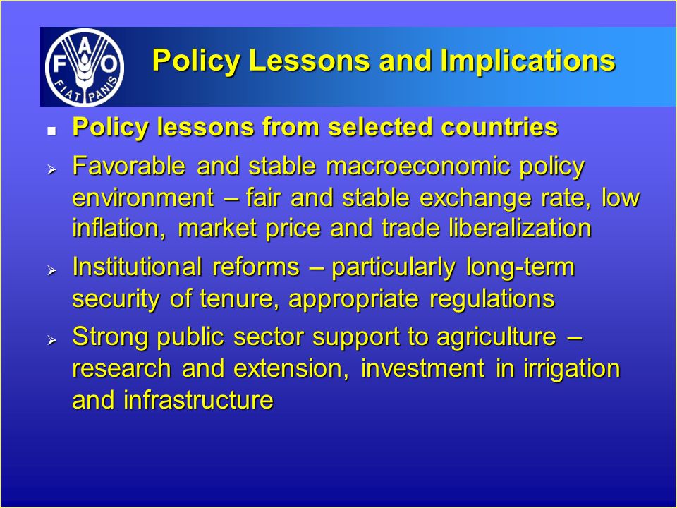 Policy Lessons and Implications Policy lessons from selected countries Policy lessons from selected countries  Favorable and stable macroeconomic policy environment – fair and stable exchange rate, low inflation, market price and trade liberalization  Institutional reforms – particularly long-term security of tenure, appropriate regulations  Strong public sector support to agriculture – research and extension, investment in irrigation and infrastructure