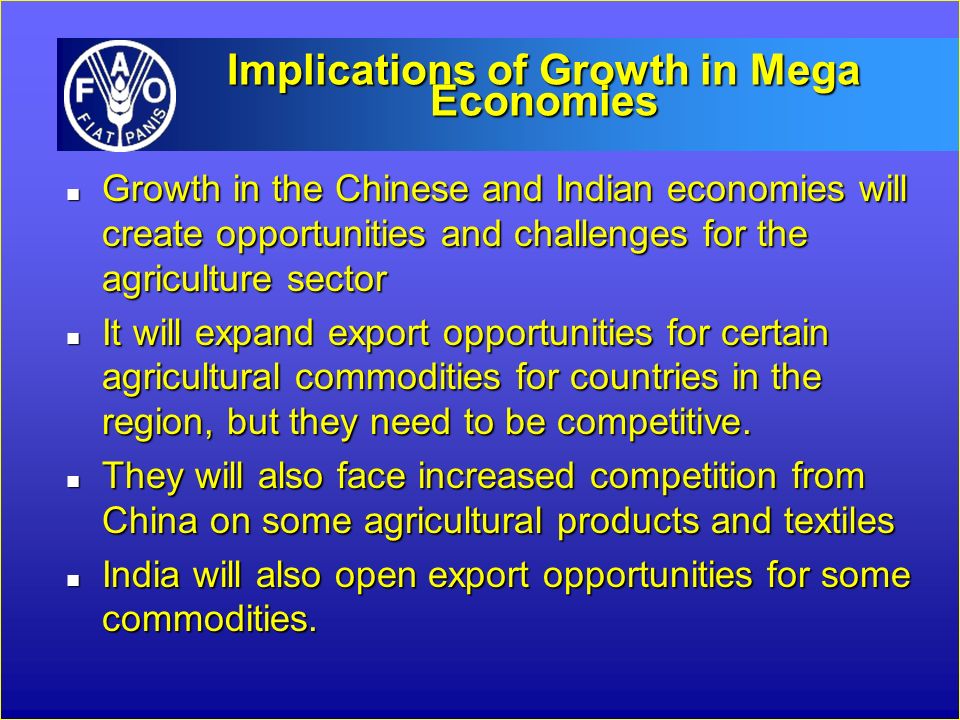 Implications of Growth in Mega Economies n Growth in the Chinese and Indian economies will create opportunities and challenges for the agriculture sector n It will expand export opportunities for certain agricultural commodities for countries in the region, but they need to be competitive.