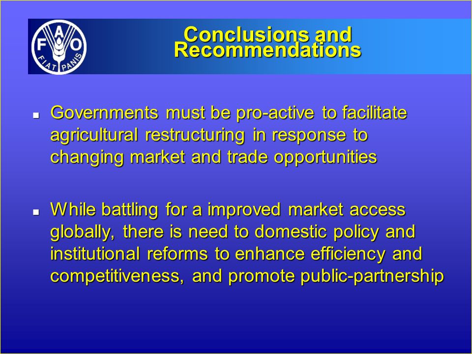 Conclusions and Recommendations n Governments must be pro-active to facilitate agricultural restructuring in response to changing market and trade opportunities n While battling for a improved market access globally, there is need to domestic policy and institutional reforms to enhance efficiency and competitiveness, and promote public-partnership