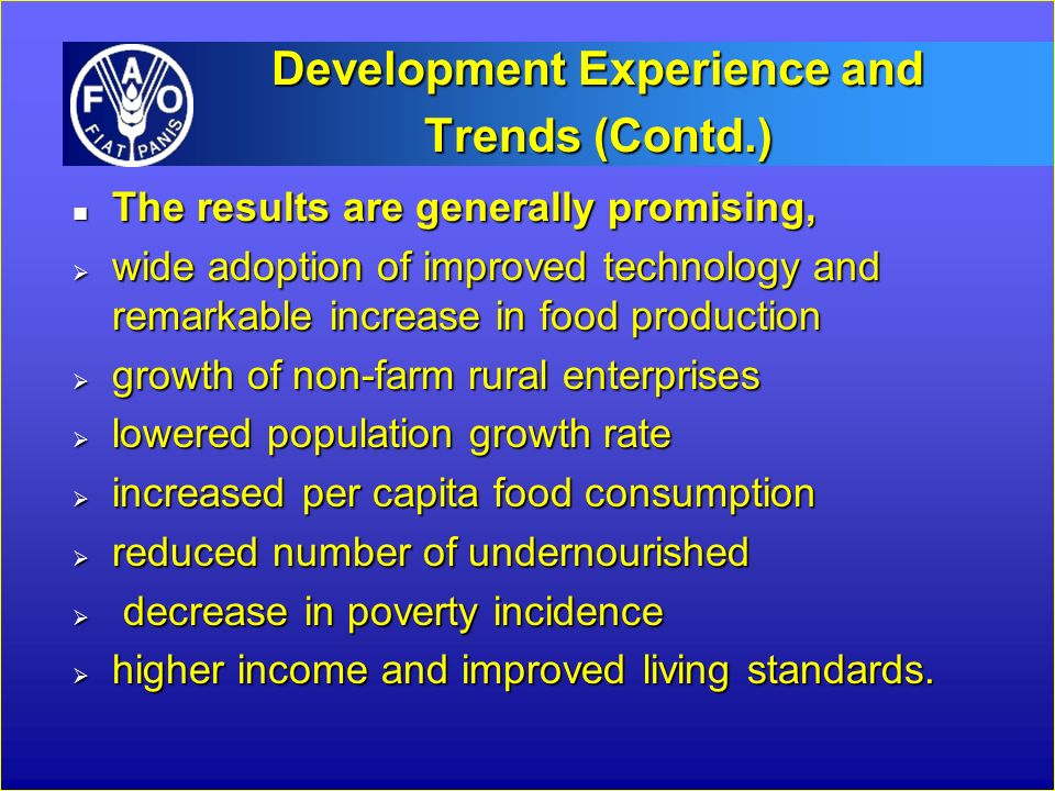 Development Experience and Trends (Contd.) n The results are generally promising,  wide adoption of improved technology and remarkable increase in food production  growth of non-farm rural enterprises  lowered population growth rate  increased per capita food consumption  reduced number of undernourished  decrease in poverty incidence  higher income and improved living standards.