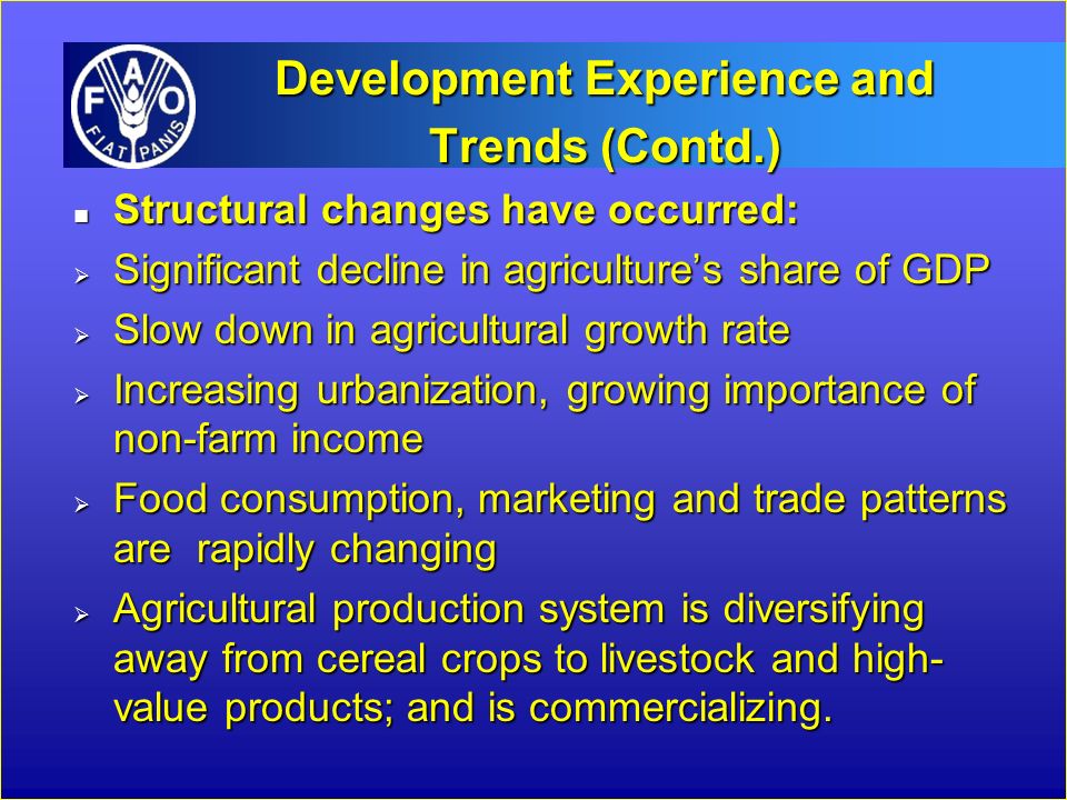 Development Experience and Trends (Contd.) n Structural changes have occurred:  Significant decline in agriculture’s share of GDP  Slow down in agricultural growth rate  Increasing urbanization, growing importance of non-farm income  Food consumption, marketing and trade patterns are rapidly changing  Agricultural production system is diversifying away from cereal crops to livestock and high- value products; and is commercializing.