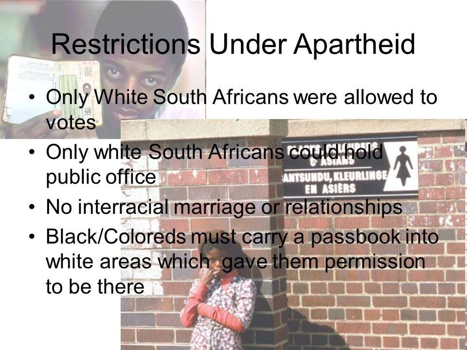 Restrictions Under Apartheid Only White South Africans were allowed to votes Only white South Africans could hold public office No interracial marriage or relationships Black/Coloreds must carry a passbook into white areas which gave them permission to be there