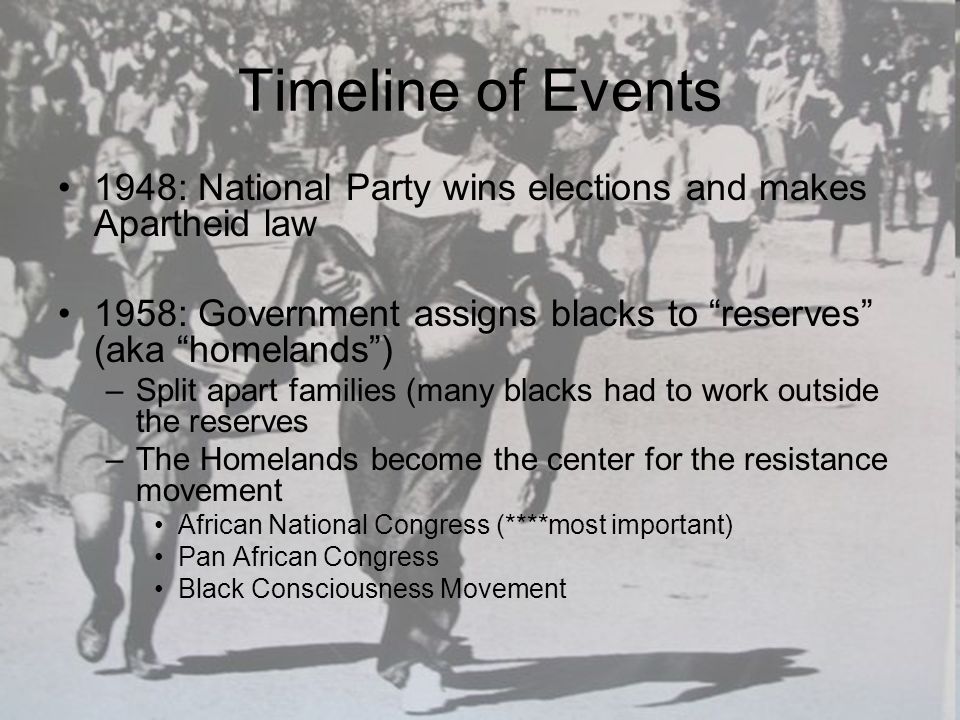 Timeline of Events 1948: National Party wins elections and makes Apartheid law 1958: Government assigns blacks to reserves (aka homelands ) –Split apart families (many blacks had to work outside the reserves –The Homelands become the center for the resistance movement African National Congress (****most important) Pan African Congress Black Consciousness Movement