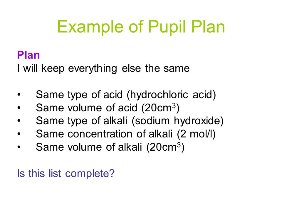 Example of Pupil Plan Plan I will keep everything else the same Same type of acid (hydrochloric acid) Same volume of acid (20cm 3 ) Same type of alkali (sodium hydroxide) Same concentration of alkali (2 mol/l) Same volume of alkali (20cm 3 ) Is this list complete