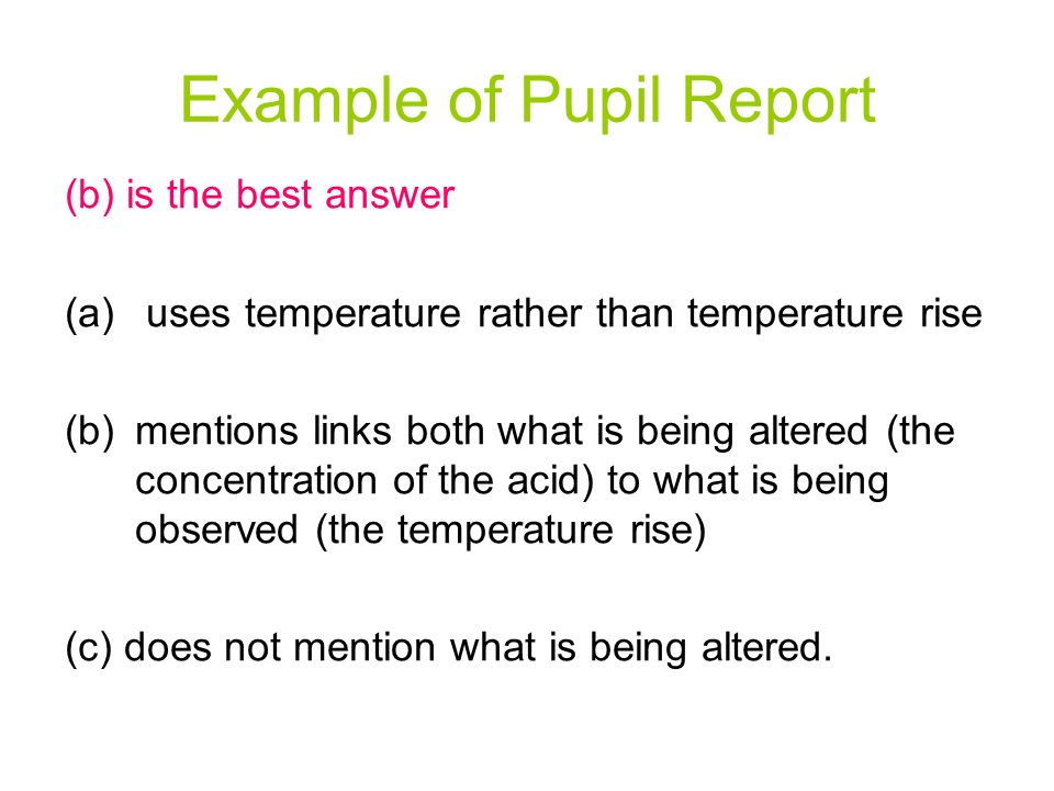 Example of Pupil Report (b) is the best answer (a) uses temperature rather than temperature rise (b)mentions links both what is being altered (the concentration of the acid) to what is being observed (the temperature rise) (c) does not mention what is being altered.