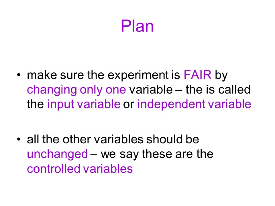 Plan make sure the experiment is FAIR by changing only one variable – the is called the input variable or independent variable all the other variables should be unchanged – we say these are the controlled variables