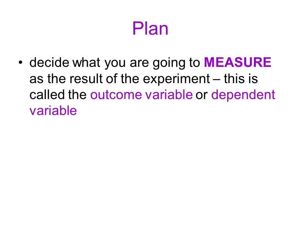 Plan decide what you are going to MEASURE as the result of the experiment – this is called the outcome variable or dependent variable