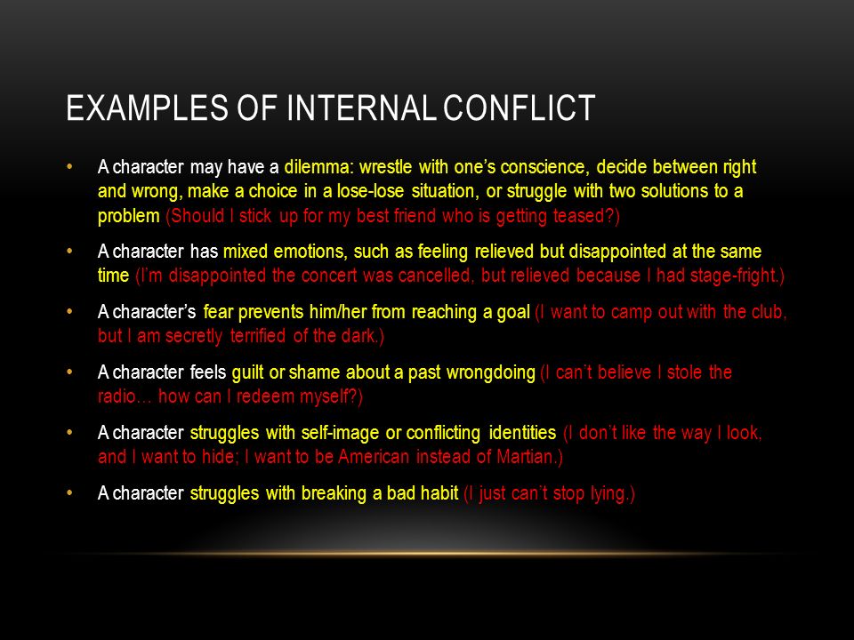 EXAMPLES OF INTERNAL CONFLICT A character may have a dilemma: wrestle with one’s conscience, decide between right and wrong, make a choice in a lose-lose situation, or struggle with two solutions to a problem (Should I stick up for my best friend who is getting teased ) A character has mixed emotions, such as feeling relieved but disappointed at the same time (I’m disappointed the concert was cancelled, but relieved because I had stage-fright.) A character’s fear prevents him/her from reaching a goal (I want to camp out with the club, but I am secretly terrified of the dark.) A character feels guilt or shame about a past wrongdoing (I can’t believe I stole the radio… how can I redeem myself ) A character struggles with self-image or conflicting identities (I don’t like the way I look, and I want to hide; I want to be American instead of Martian.) A character struggles with breaking a bad habit (I just can’t stop lying.)