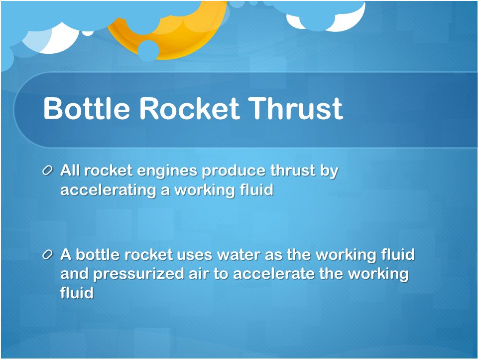 Bottle Rocket Thrust All rocket engines produce thrust by accelerating a working fluid A bottle rocket uses water as the working fluid and pressurized air to accelerate the working fluid