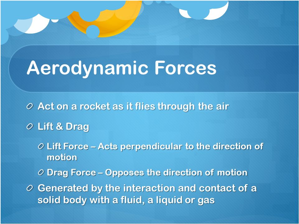 Aerodynamic Forces Act on a rocket as it flies through the air Lift & Drag Lift Force – Acts perpendicular to the direction of motion Drag Force – Opposes the direction of motion Generated by the interaction and contact of a solid body with a fluid, a liquid or gas