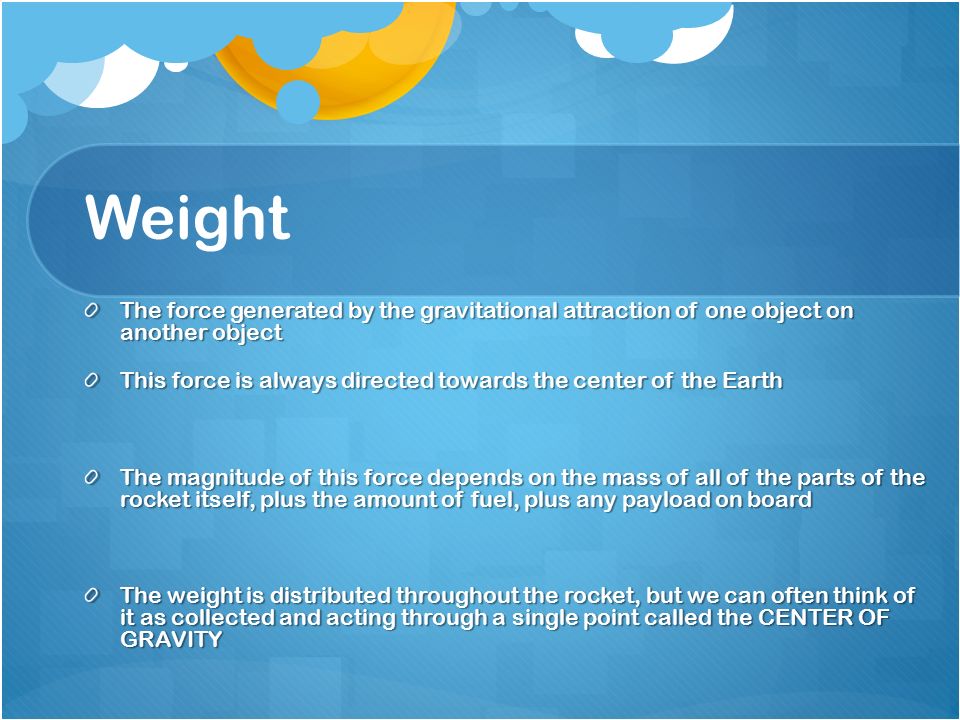 Weight The force generated by the gravitational attraction of one object on another object This force is always directed towards the center of the Earth The magnitude of this force depends on the mass of all of the parts of the rocket itself, plus the amount of fuel, plus any payload on board The weight is distributed throughout the rocket, but we can often think of it as collected and acting through a single point called the CENTER OF GRAVITY