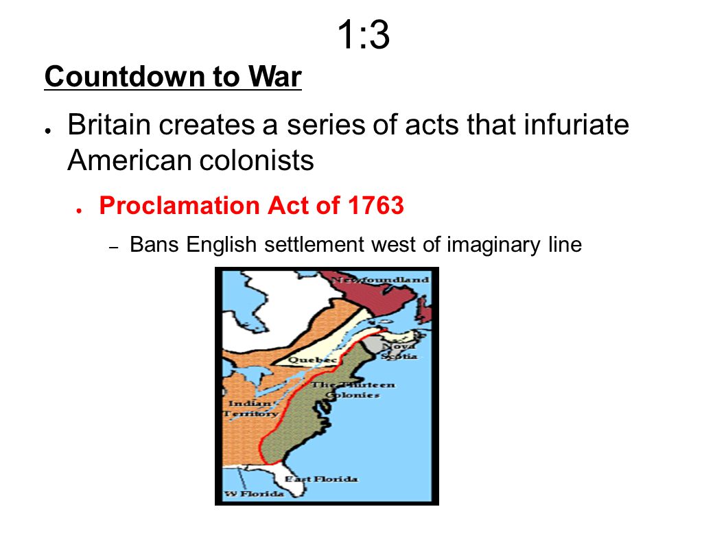 1:3 Countdown to War ● Britain creates a series of acts that infuriate American colonists ● Proclamation Act of 1763 – Bans English settlement west of imaginary line
