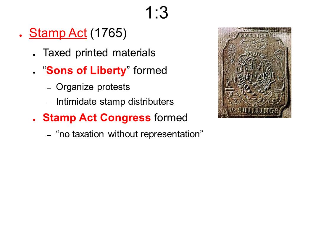 1:3 ● Stamp Act (1765) ● Taxed printed materials ● Sons of Liberty formed – Organize protests – Intimidate stamp distributers ● Stamp Act Congress formed – no taxation without representation