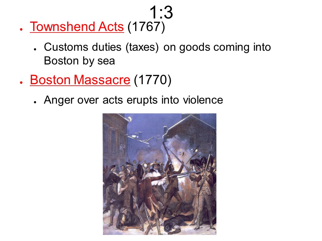 1:3 ● Townshend Acts (1767) ● Customs duties (taxes) on goods coming into Boston by sea ● Boston Massacre (1770) ● Anger over acts erupts into violence