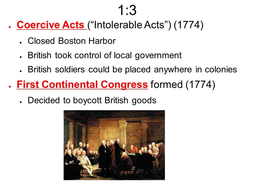 1:3 ● Coercive Acts ( Intolerable Acts ) (1774) ● Closed Boston Harbor ● British took control of local government ● British soldiers could be placed anywhere in colonies ● First Continental Congress formed (1774) ● Decided to boycott British goods