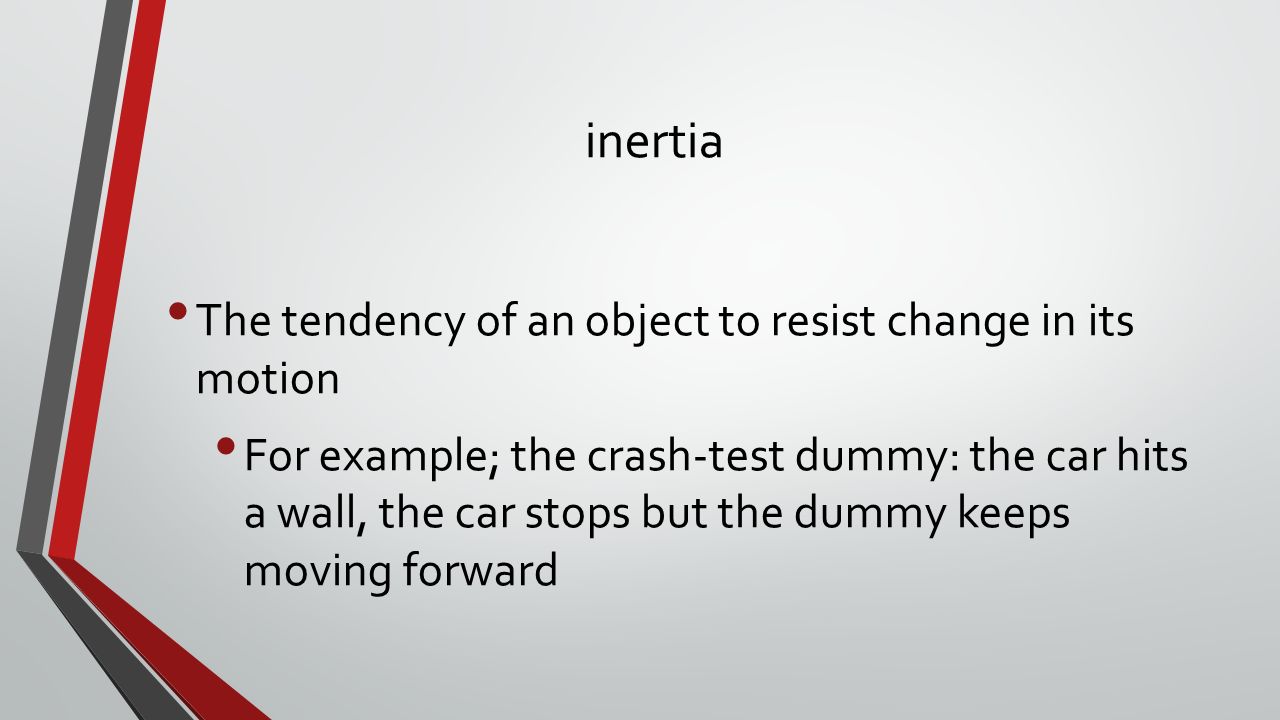 inertia The tendency of an object to resist change in its motion For example; the crash-test dummy: the car hits a wall, the car stops but the dummy keeps moving forward