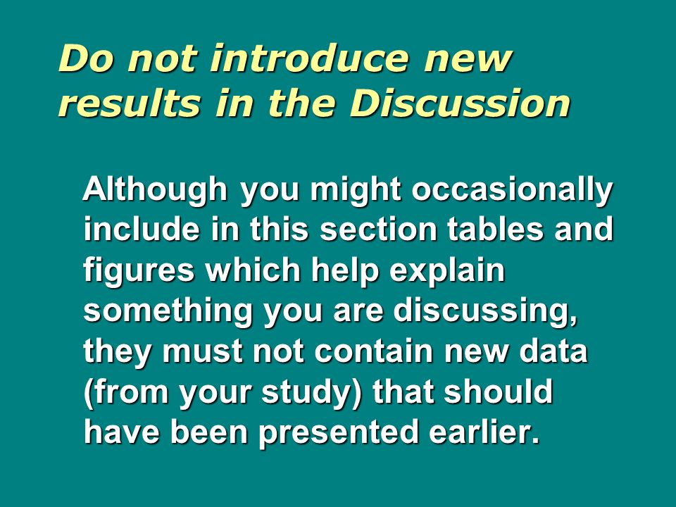 Do not introduce new results in the Discussion Although you might occasionally include in this section tables and figures which help explain something you are discussing, they must not contain new data (from your study) that should have been presented earlier.