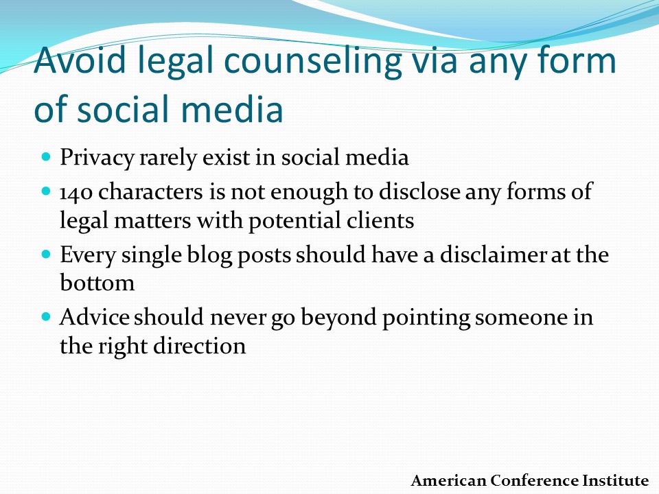 Avoid legal counseling via any form of social media Privacy rarely exist in social media 140 characters is not enough to disclose any forms of legal matters with potential clients Every single blog posts should have a disclaimer at the bottom Advice should never go beyond pointing someone in the right direction American Conference Institute
