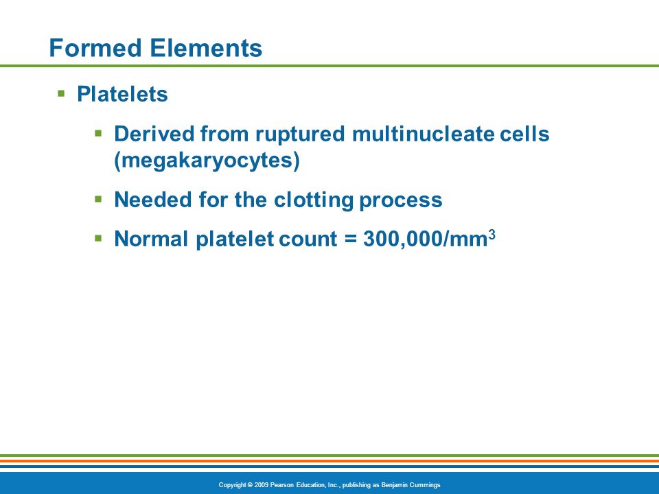 Copyright © 2009 Pearson Education, Inc., publishing as Benjamin Cummings Formed Elements  Platelets  Derived from ruptured multinucleate cells (megakaryocytes)  Needed for the clotting process  Normal platelet count = 300,000/mm 3