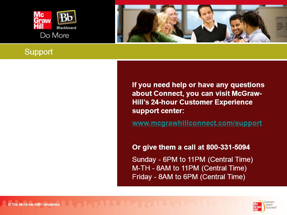 Support © The McGraw-Hill Companies If you need help or have any questions about Connect, you can visit McGraw- Hill’s 24-hour Customer Experience support center:   Or give them a call at Sunday - 6PM to 11PM (Central Time) M-TH - 8AM to 11PM (Central Time) Friday - 8AM to 6PM (Central Time)