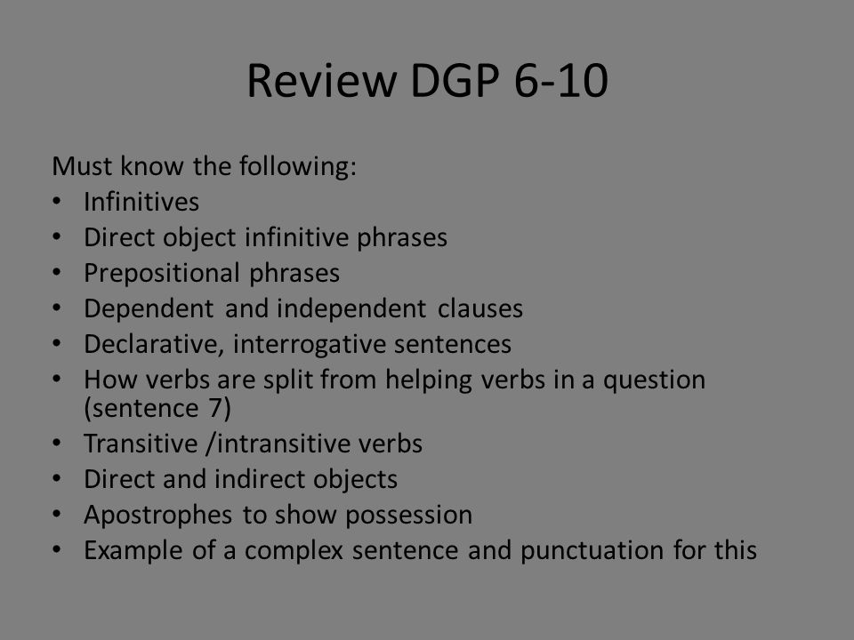 Review DGP 6-10 Must know the following: Infinitives Direct object infinitive phrases Prepositional phrases Dependent and independent clauses Declarative, interrogative sentences How verbs are split from helping verbs in a question (sentence 7) Transitive /intransitive verbs Direct and indirect objects Apostrophes to show possession Example of a complex sentence and punctuation for this