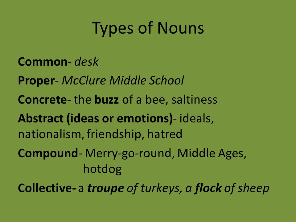 Types of Nouns Common- desk Proper- McClure Middle School Concrete- the buzz of a bee, saltiness Abstract (ideas or emotions)- ideals, nationalism, friendship, hatred Compound- Merry-go-round, Middle Ages, hotdog Collective- a troupe of turkeys, a flock of sheep