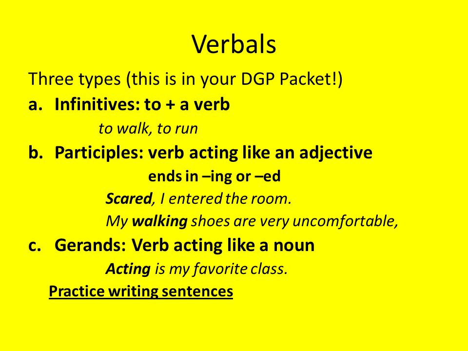 Verbals Three types (this is in your DGP Packet!) a.Infinitives: to + a verb to walk, to run b.Participles: verb acting like an adjective ends in –ing or –ed Scared, I entered the room.