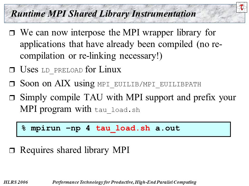HLRS 2006Performance Technology for Productive, High-End Parallel Computing Runtime MPI Shared Library Instrumentation  We can now interpose the MPI wrapper library for applications that have already been compiled (no re- compilation or re-linking necessary!)  Uses LD_PRELOAD for Linux  Soon on AIX using MPI_EUILIB/MPI_EUILIBPATH  Simply compile TAU with MPI support and prefix your MPI program with tau_load.sh  Requires shared library MPI % mpirun –np 4 tau_load.sh a.out