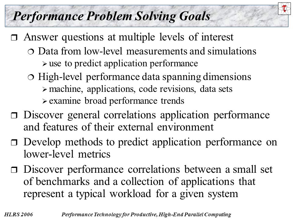 HLRS 2006Performance Technology for Productive, High-End Parallel Computing Performance Problem Solving Goals  Answer questions at multiple levels of interest  Data from low-level measurements and simulations  use to predict application performance  High-level performance data spanning dimensions  machine, applications, code revisions, data sets  examine broad performance trends  Discover general correlations application performance and features of their external environment  Develop methods to predict application performance on lower-level metrics  Discover performance correlations between a small set of benchmarks and a collection of applications that represent a typical workload for a given system