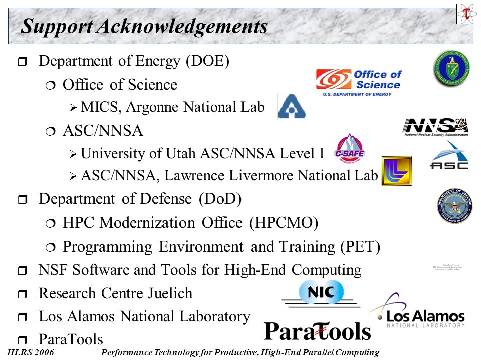 HLRS 2006Performance Technology for Productive, High-End Parallel Computing Support Acknowledgements  Department of Energy (DOE)  Office of Science  MICS, Argonne National Lab  ASC/NNSA  University of Utah ASC/NNSA Level 1  ASC/NNSA, Lawrence Livermore National Lab  Department of Defense (DoD)  HPC Modernization Office (HPCMO)  Programming Environment and Training (PET)  NSF Software and Tools for High-End Computing  Research Centre Juelich  Los Alamos National Laboratory  ParaTools