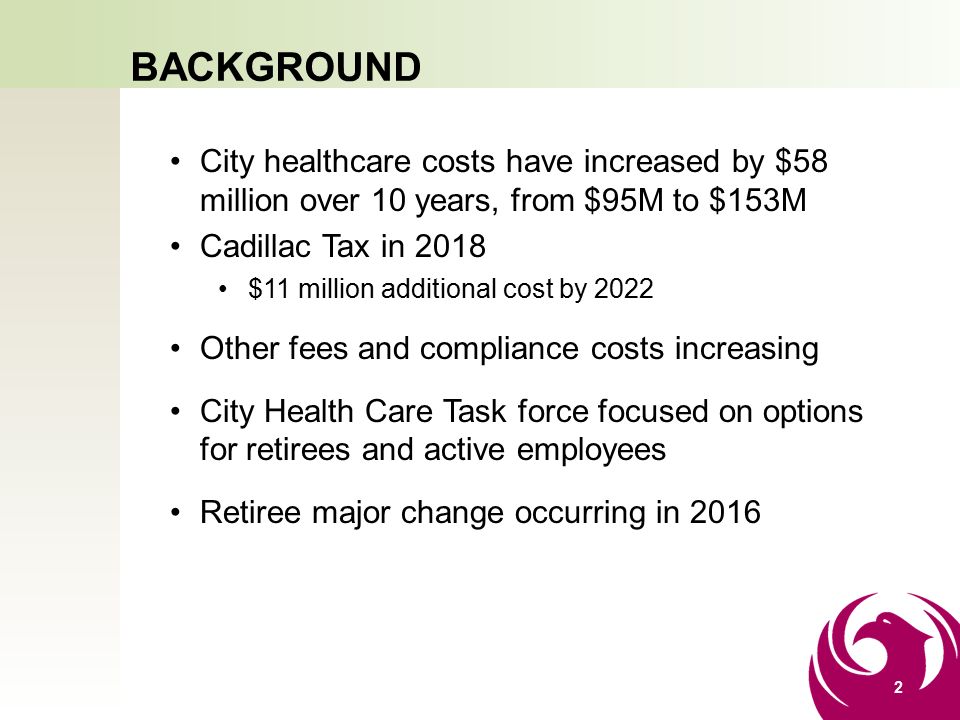 BACKGROUND City healthcare costs have increased by $58 million over 10 years, from $95M to $153M Cadillac Tax in 2018 $11 million additional cost by 2022 Other fees and compliance costs increasing City Health Care Task force focused on options for retirees and active employees Retiree major change occurring in