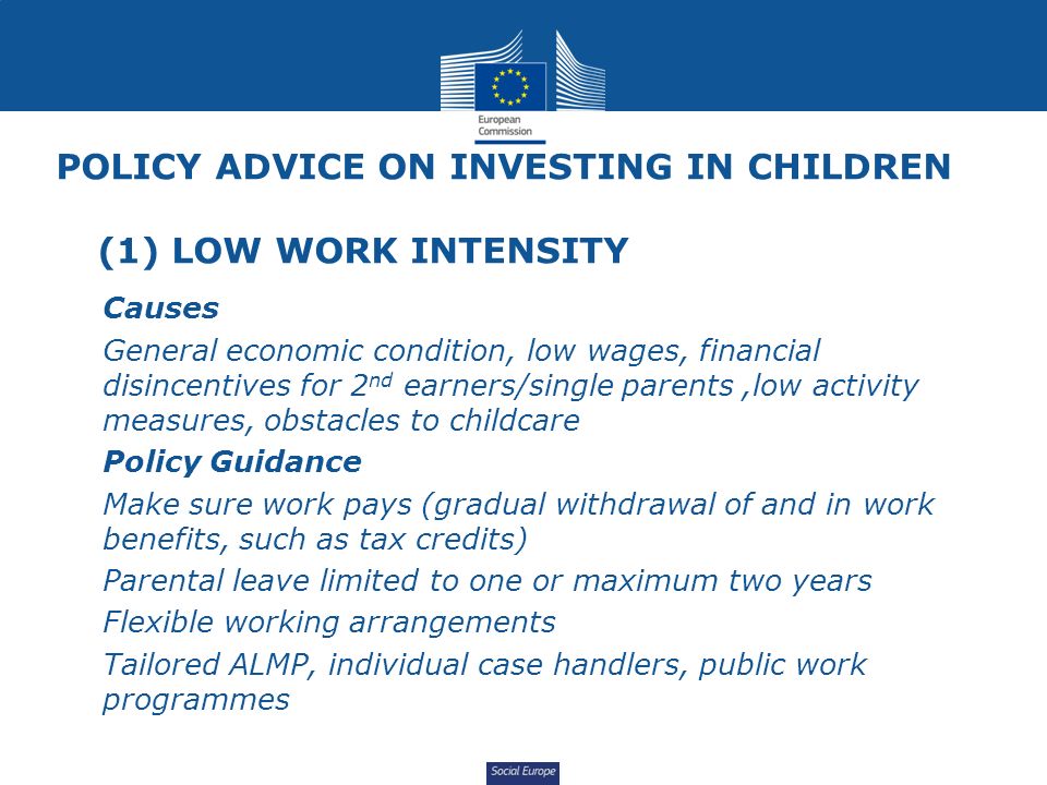 Social Europe POLICY ADVICE ON INVESTING IN CHILDREN (1) LOW WORK INTENSITY Causes General economic condition, low wages, financial disincentives for 2 nd earners/single parents,low activity measures, obstacles to childcare Policy Guidance Make sure work pays (gradual withdrawal of and in work benefits, such as tax credits) Parental leave limited to one or maximum two years Flexible working arrangements Tailored ALMP, individual case handlers, public work programmes