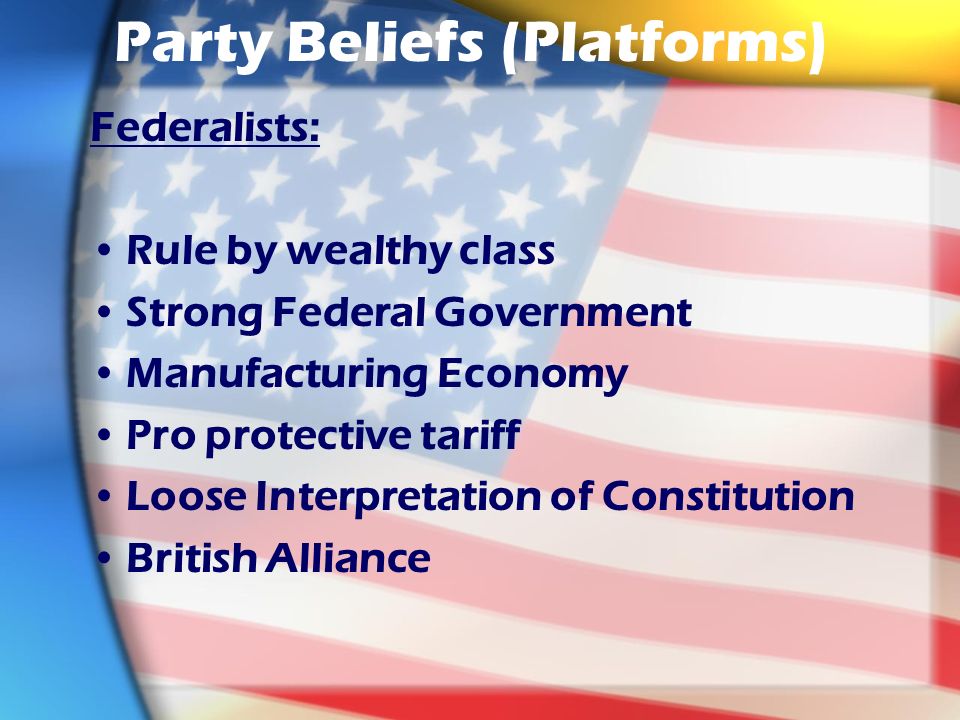 Party Beliefs (Platforms) Federalists: Rule by wealthy class Strong Federal Government Manufacturing Economy Pro protective tariff Loose Interpretation of Constitution British Alliance