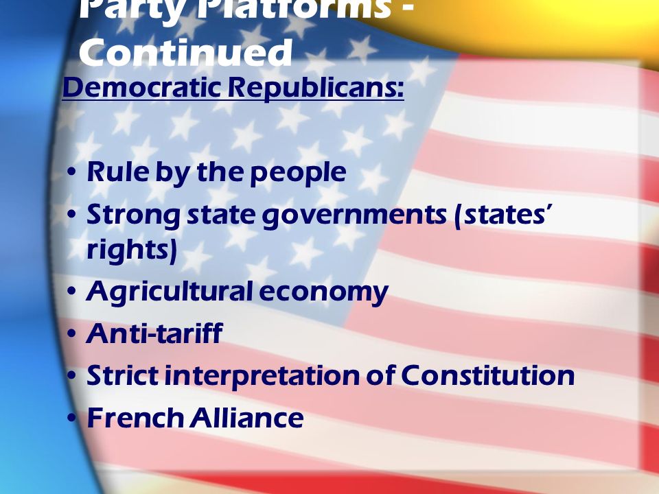 Party Platforms - Continued Democratic Republicans: Rule by the people Strong state governments (states’ rights) Agricultural economy Anti-tariff Strict interpretation of Constitution French Alliance