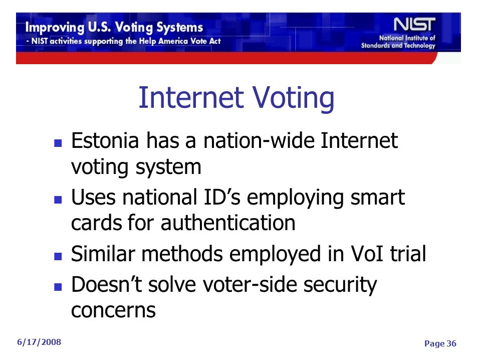 6/17/2008 Page 36 Internet Voting Estonia has a nation-wide Internet voting system Uses national ID’s employing smart cards for authentication Similar methods employed in VoI trial Doesn’t solve voter-side security concerns