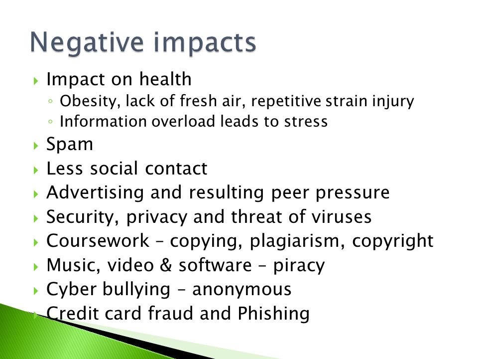  Impact on health ◦ Obesity, lack of fresh air, repetitive strain injury ◦ Information overload leads to stress  Spam  Less social contact  Advertising and resulting peer pressure  Security, privacy and threat of viruses  Coursework – copying, plagiarism, copyright  Music, video & software – piracy  Cyber bullying – anonymous  Credit card fraud and Phishing