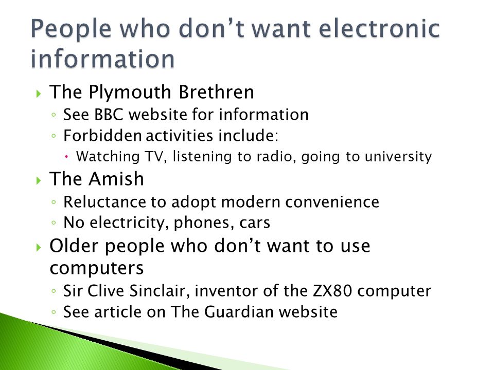  The Plymouth Brethren ◦ See BBC website for information ◦ Forbidden activities include:  Watching TV, listening to radio, going to university  The Amish ◦ Reluctance to adopt modern convenience ◦ No electricity, phones, cars  Older people who don’t want to use computers ◦ Sir Clive Sinclair, inventor of the ZX80 computer ◦ See article on The Guardian website