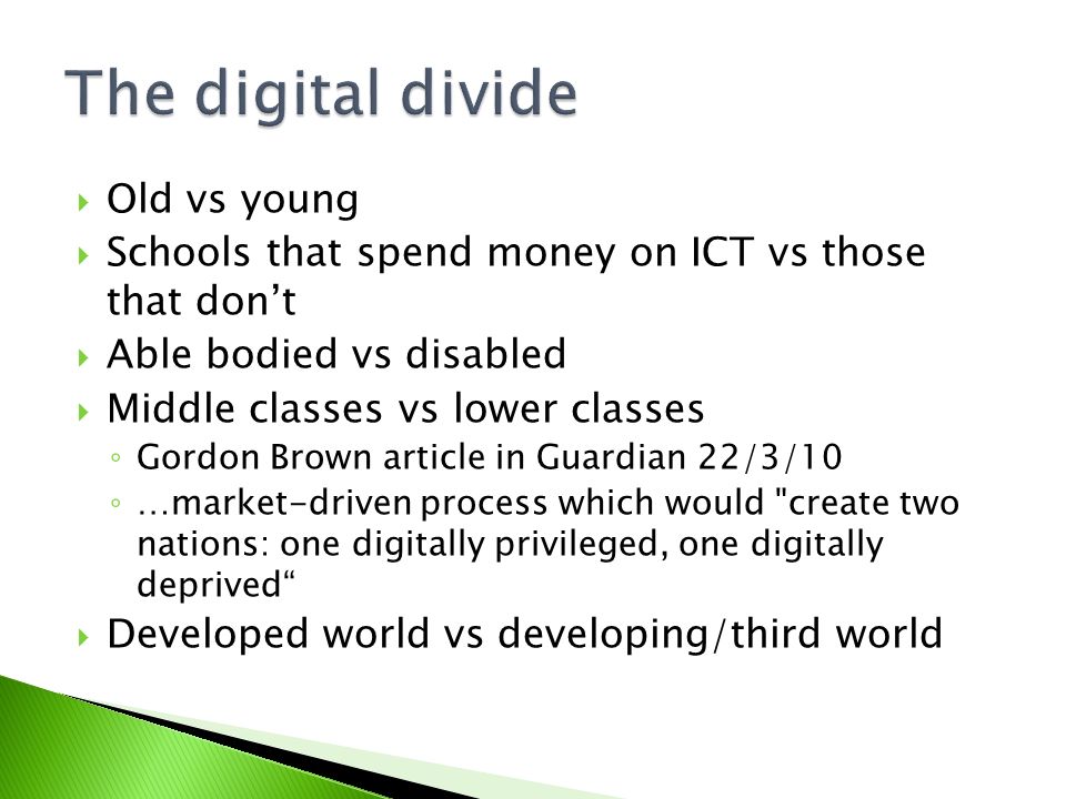  Old vs young  Schools that spend money on ICT vs those that don’t  Able bodied vs disabled  Middle classes vs lower classes ◦ Gordon Brown article in Guardian 22/3/10 ◦ …market-driven process which would create two nations: one digitally privileged, one digitally deprived  Developed world vs developing/third world