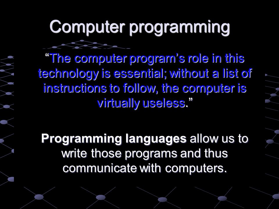 Computer programming The computer program’s role in this technology is essential; without a list of instructions to follow, the computer is virtually useless. The computer program’s role in this technology is essential; without a list of instructions to follow, the computer is virtually useless. Programming languages allow us to write those programs and thus communicate with computers.