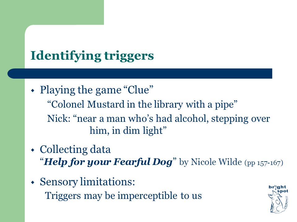Identifying triggers  Playing the game Clue Colonel Mustard in the library with a pipe Nick: near a man who’s had alcohol, stepping over him, in dim light  Collecting data Help for your Fearful Dog by Nicole Wilde (pp )  Sensory limitations: Triggers may be imperceptible to us