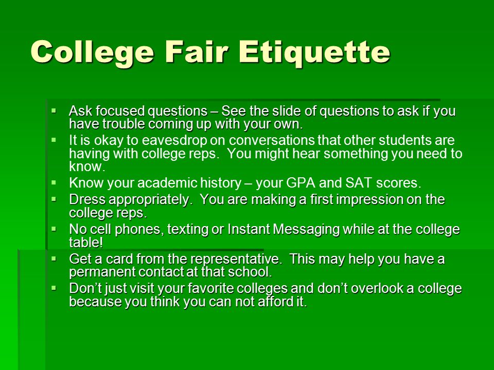 College Fair Etiquette  Ask focused questions – See the slide of questions to ask if you have trouble coming up with your own.