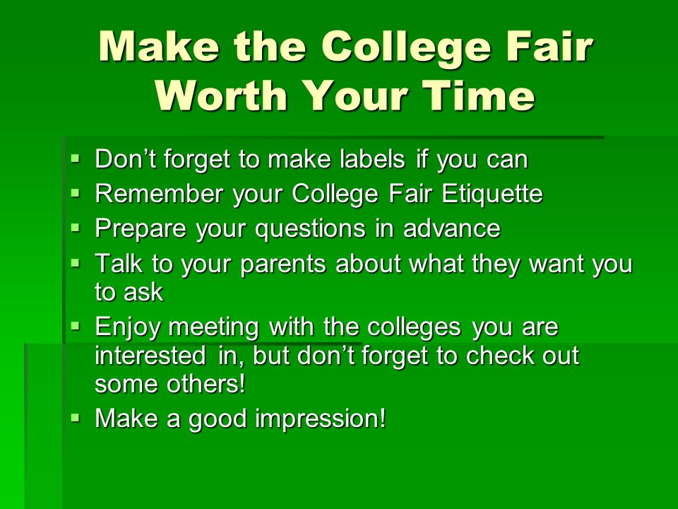 Make the College Fair Worth Your Time  Don’t forget to make labels if you can  Remember your College Fair Etiquette  Prepare your questions in advance  Talk to your parents about what they want you to ask  Enjoy meeting with the colleges you are interested in, but don’t forget to check out some others.