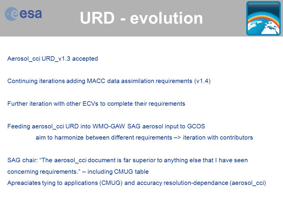 Aerosol_cci > Thomas Holzer-Popp > ESA Living Planet Symposium, Bergen, 1 July 2010 slide 13 URD - evolution Aerosol_cci URD_v1.3 accepted Continuing iterations adding MACC data assimilation requirements (v1.4) Further iteration with other ECVs to complete their requirements Feeding aerosol_cci URD into WMO-GAW SAG aerosol input to GCOS aim to harmonize between different requirements –> iteration with contributors SAG chair: The aerosol_cci document is far superior to anything else that I have seen concerning requirements. – including CMUG table Apreaciates tying to applications (CMUG) and accuracy resolution-dependance (aerosol_cci)